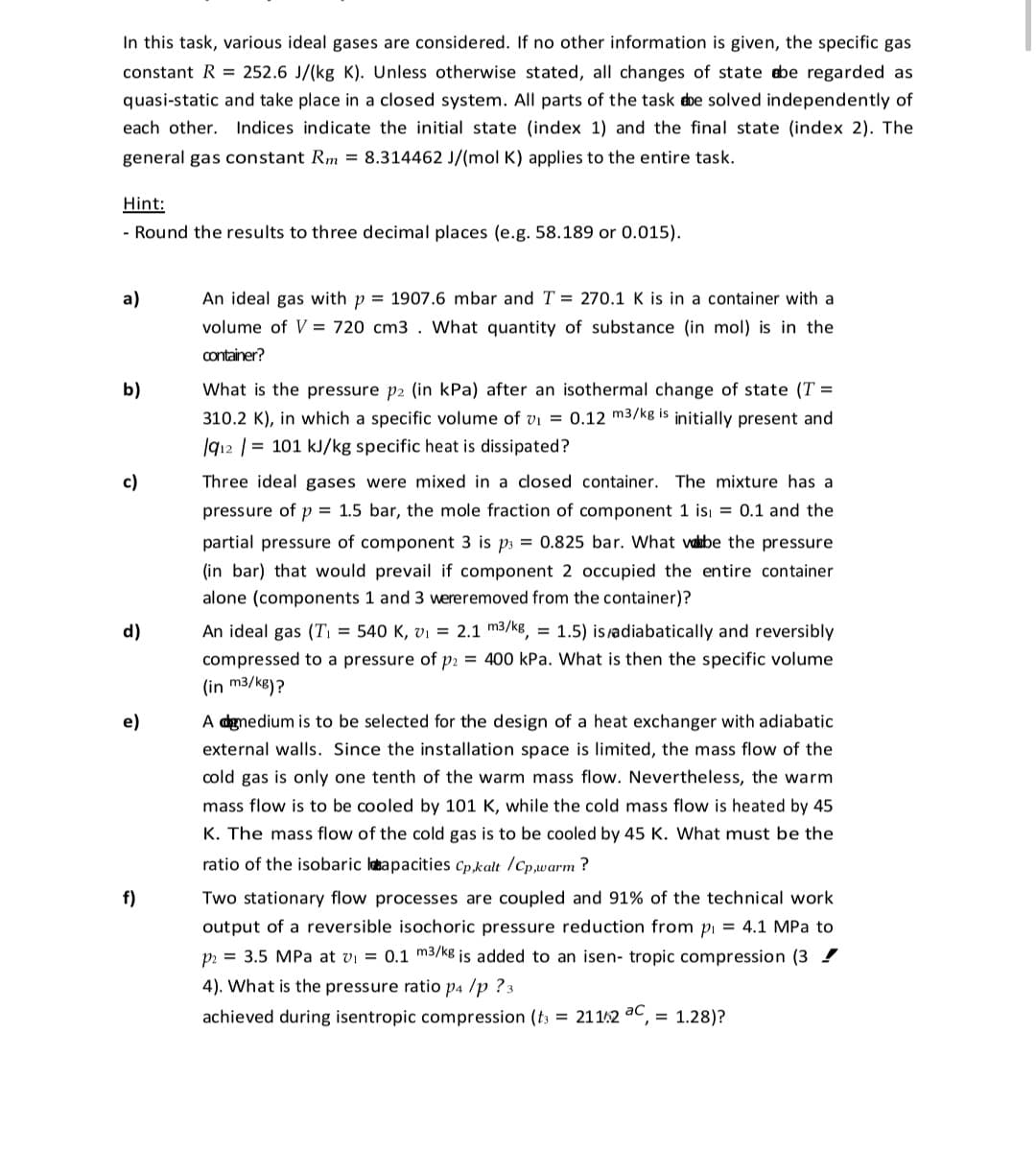 In this task, various ideal gases are considered. If no other information is given, the specific gas
constant R = 252.6 J/(kg K). Unless otherwise stated, all changes of state ebe regarded as
quasi-static and take place in a closed system. All parts of the task dbe solved independently of
each other. Indices indicate the initial state (index 1) and the final state (index 2). The
general gas constant Rm = 8.314462 J/(mol K) applies to the entire task.
Hint:
- Round the results to three decimal places (e.g. 58.189 or 0.015).
a)
An ideal gas with p = 1907.6 mbar and T = 270.1 K is in a container with a
volume of V = 720 cm3 . What quantity of substance (in mol) is in the
container?
b)
What is the pressure p2 (in kPa) after an isothermal change of state (T =
310.2 K), in which a specific volume of vi = 0.12 m3/kg is initially present and
|912 | = 101 kJ/kg specific heat is dissipated?
c)
Three ideal gases were mixed in a closed container. The mixture has a
pressure of p = 1.5 bar, the mole fraction of component 1 isı = 0.1 and the
partial pressure of component 3 is p3 = 0.825 bar. What vakabe the pressure
(in bar) that would prevail if component 2 occupied the entire container
alone (components 1 and 3 wereremoved from the container)?
d)
An ideal gas (Ti = 540 K, vı = 2.1 m3/kg,
= 1.5) isadiabatically and reversibly
compressed to a pressure of p2 = 400 kPa. What is then the specific volume
(in m3/kg)?
e)
A dgmedium is to be selected for the design of a heat exchanger with adiabatic
external walls. Since the installation space is limited, the mass flow of the
cold gas is only one tenth of the warm mass flow. Nevertheless, the warm
mass flow is to be cooled by 101 K, while the cold mass flow is heated by 45
K. The mass flow of the cold gas is to be cooled by 45 K. What must be the
ratio of the isobaric labapacities Cp,kalt /Cp,warm ?
f)
Two stationary flow processes are coupled and 91% of the technical work
output of a reversible isochoric pressure reduction from pi = 4.1 MPa to
p = 3.5 MPa at vi = 0.1 m3/kg is added to an isen- tropic compression (3 !
4). What is the pressure ratio p4 /p ? 3
achieved during isentropic compression (t3 = 21142 ac, = 1.28)?
