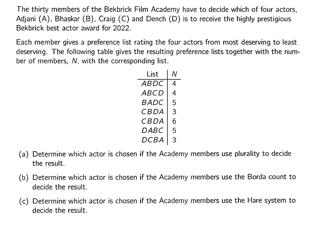 The thirty members of the Bekbrick Film Academy have to decide which of four actors,
Adjani (A), Bhaskar (B), Craig (C) and Dench (D) is to receive the highly prestigious
Bekbrick best actor award for 2022.
Each member gives a preference list rating the four actors from most deserving to least
deserving. The following table gives the resulting preference lists together with the num-
ber of members, N, with the corresponding list.
List
АBDC
4
АВCD
4
BADC
CBDA
3
CBDA
DABC
DCBA
3
(a) Determine which actor is chosen if the Academy members use plurality to decide
the result.
(b) Determine which actor is chosen if the Academy members use the Borda count to
decide the result.
(c) Determine which actor is chosen if the Academy members use the Hare system to
decide the result.
