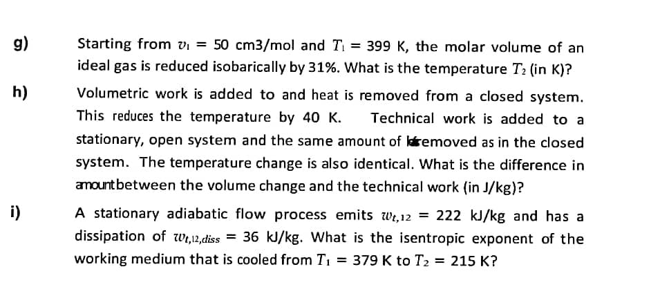 g)
Starting from vi = 50 cm3/mol and Ti = 399 K, the molar volume of an
ideal gas is reduced isobarically by 31%. What is the temperature T2 (in K)?
h)
Volumetric work is added to and heat is removed from a closed system.
This reduces the temperature by 40 K.
Technical work is added to a
stationary, open system and the same amount of lremoved as in the closed
system. The temperature change is also identical. What is the difference in
amount between the volume change and the technical work (in J/kg)?
i)
A stationary adiabatic flow process emits wr,12 = 222 kJ/kg and has a
dissipation of wi,12,diss = 36 kJ/kg. What is the isentropic exponent of the
working medium that is cooled from T1 = 379 K to T2 = 215 K?
