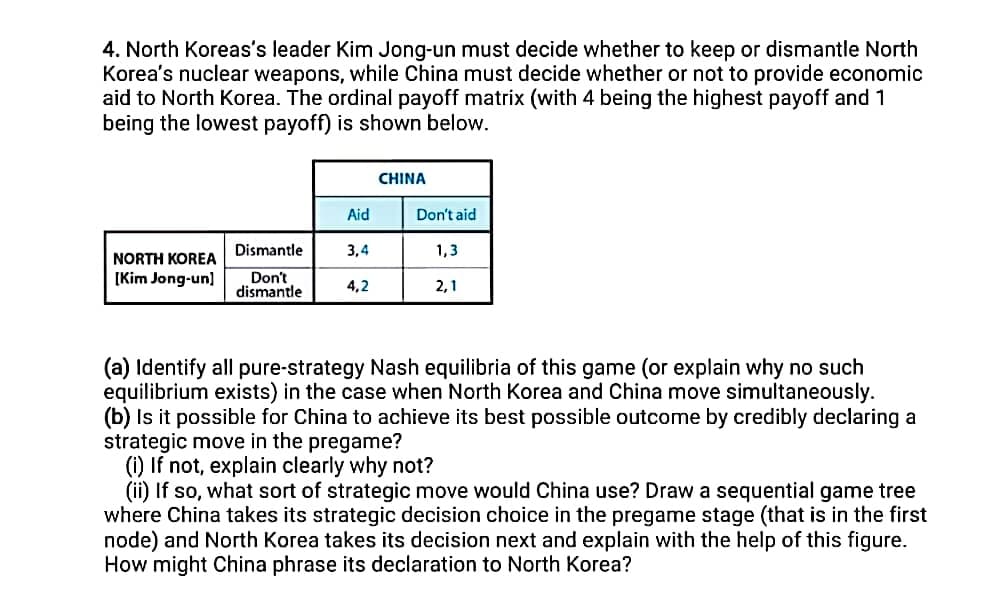 4. North Koreas's leader Kim Jong-un must decide whether to keep or dismantle North
Korea's nuclear weapons, while China must decide whether or not to provide economic
aid to North Korea. The ordinal payoff matrix (with 4 being the highest payoff and 1
being the lowest payoff) is shown below.
CHINA
Aid
Don't aid
Dismantle
3,4
1,3
NORTH KOREA
[Kim Jong-un)
Don't
dismantle
4,2
2,1
(a) Identify all pure-strategy Nash equilibria of this game (or explain why no such
equilibrium exists) in the case when North Korea and China move simultaneously.
(b) Is it possible for China to achieve its best possible outcome by credibly declaring a
strategic move in the pregame?
(i) If not, explain clearly why not?
(ii) If so, what sort of strategic move would China use? Draw a sequential game tree
where China takes its strategic decision choice in the pregame stage (that is in the first
node) and North Korea takes its decision next and explain with the help of this figure.
How might China phrase its declaration to North Korea?
