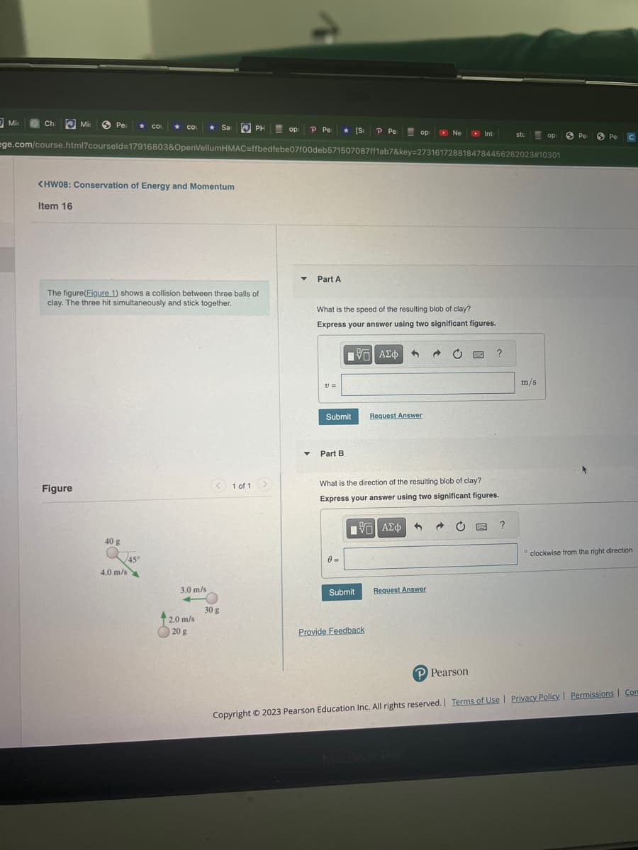 Mic
Ch
Mic
Pe ★ COL COL
★
Figure
<HW08: Conservation of Energy and Momentum
Item 16
The figure(Figure 1) shows a collision between three balls of
clay. The three hit simultaneously and stick together.
40 g
4.0 m/s
45°
Sar
3.0 m/s
2.0 m/s
20 g
ege.com/course.html?courseld=17916803&OpenVellumHMAC=ffbedfebe07f00deb571507087ff1ab7&key=2731617288184784456262023#10301
PH
<1 of 1
30 g
op P Pe
▼ Part A
▼
V1 =
Submit
Part B
[Sc P Pe
What is the speed of the resulting blob of clay?
Express your answer using two significant figures.
[5] ΑΣΦ
0 =
Submit
op
3
Provide Feedback
Ne
Request Answer
What is the direction of the resulting blob of clay?
Express your answer using two significant figures.
—| ΑΣΦ 3
Request Answer
Int
C
P Pearson
?
stu
B ?
op
m/s
Pe
Pe
C
clockwise from the right direction
Copyright © 2023 Pearson Education Inc. All rights reserved. | Terms of Use | Privacy Policy | Permissions Com