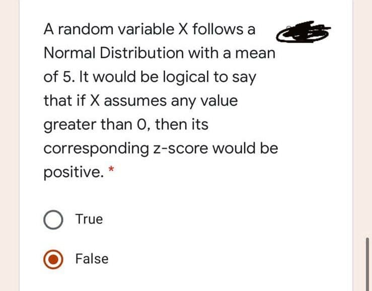 A random variable X follows a
Normal Distribution with a mean
of 5. It would be logical to say
that if X assumes any value
greater than O, then its
corresponding z-score would be
positive.
O True
False
