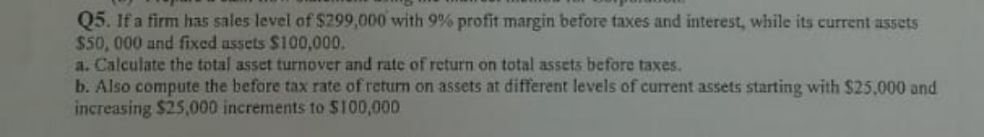 Q5. If a firm has sales level of $299,000 with 9% profit margin before taxes and interest, while its current assets
$50, 000 and fixed assets $100,000.
a. Calculate the total asset turnover and rate of return on total assets before taxes.
b. Also compute the before tax rate of return on assets at different levels of current assets starting with $25,000 and
increasing $25,000 increments to $100,000
