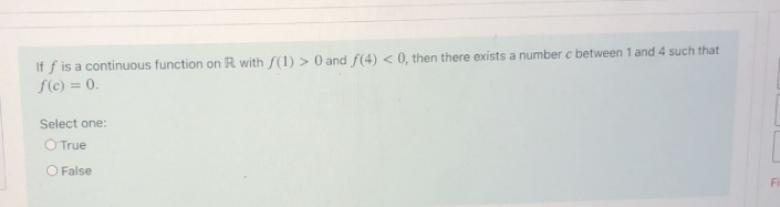 If f is a continuous function on R with f(1) > 0 and f(4) < 0, then there exists a number c between 1 and 4 such that
f(c) = 0.
Select one:
OTrue
O False
Fi
