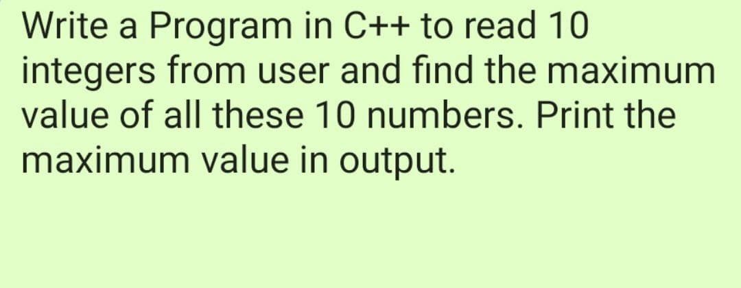 Write a Program in C++ to read 10
integers from user and find the maximum
value of all these 10 numbers. Print the
maximum value in output.
