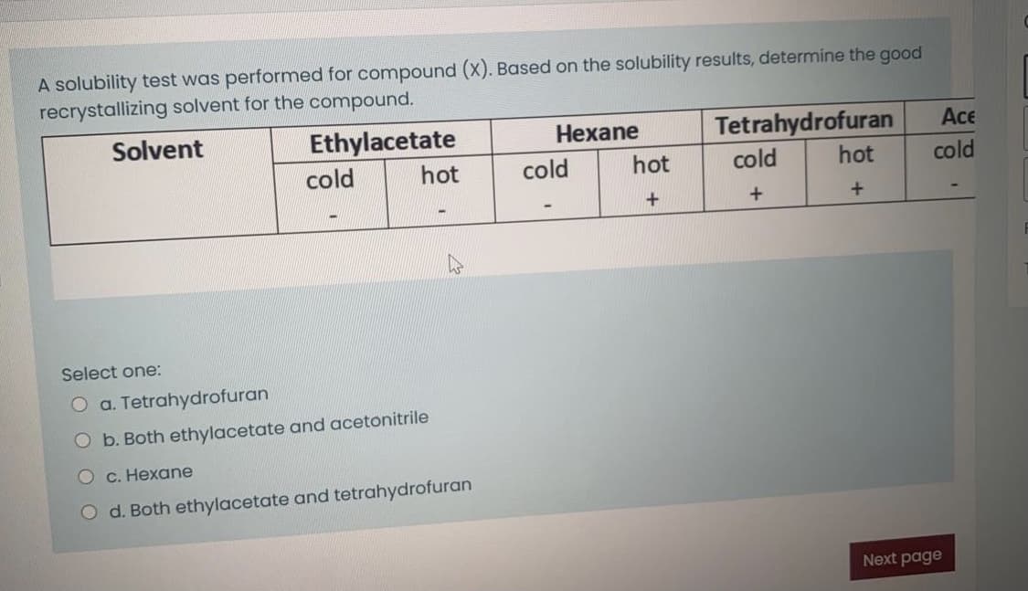 A solubility test was performed for compound (X). Based on the solubility results, determine the good
recrystallizing solvent for the compound.
Solvent
Ethylacetate
Hexane
Tetrahydrofuran
Ace
cold
hot
cold
hot
cold
hot
cold
+
Select one:
O a. Tetrahydrofuran
O b. Both ethylacetate and acetonitrile
О с. Нехаne
O d. Both ethylacetate and tetrahydrofuran
Next page
