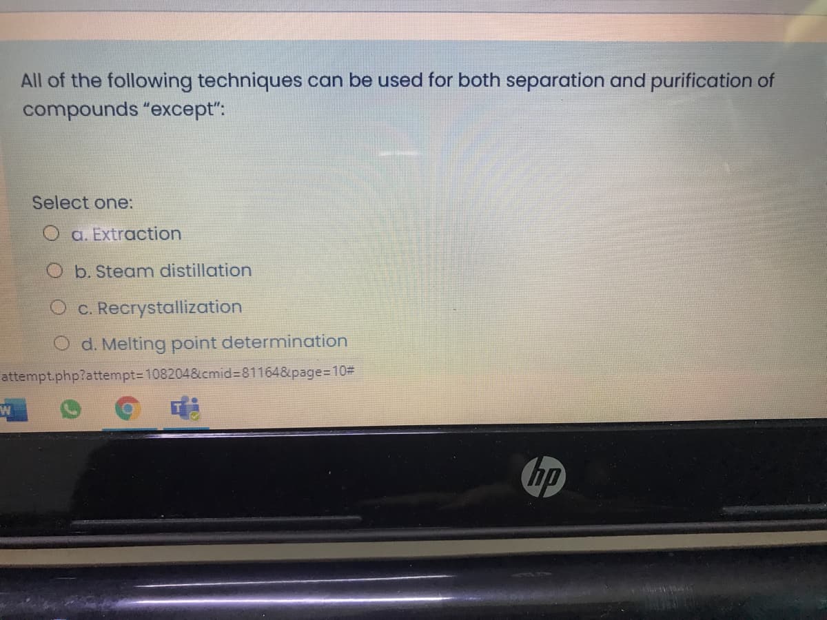 All of the following techniques can be used for both separation and purification of
compounds "except":
Select one:
a. Extraction
O b. Steam distillation
O c. Recrystallization
d. Melting point determination
attempt.php?attempt=D108204&cmid%3D811648&page%=D10#
