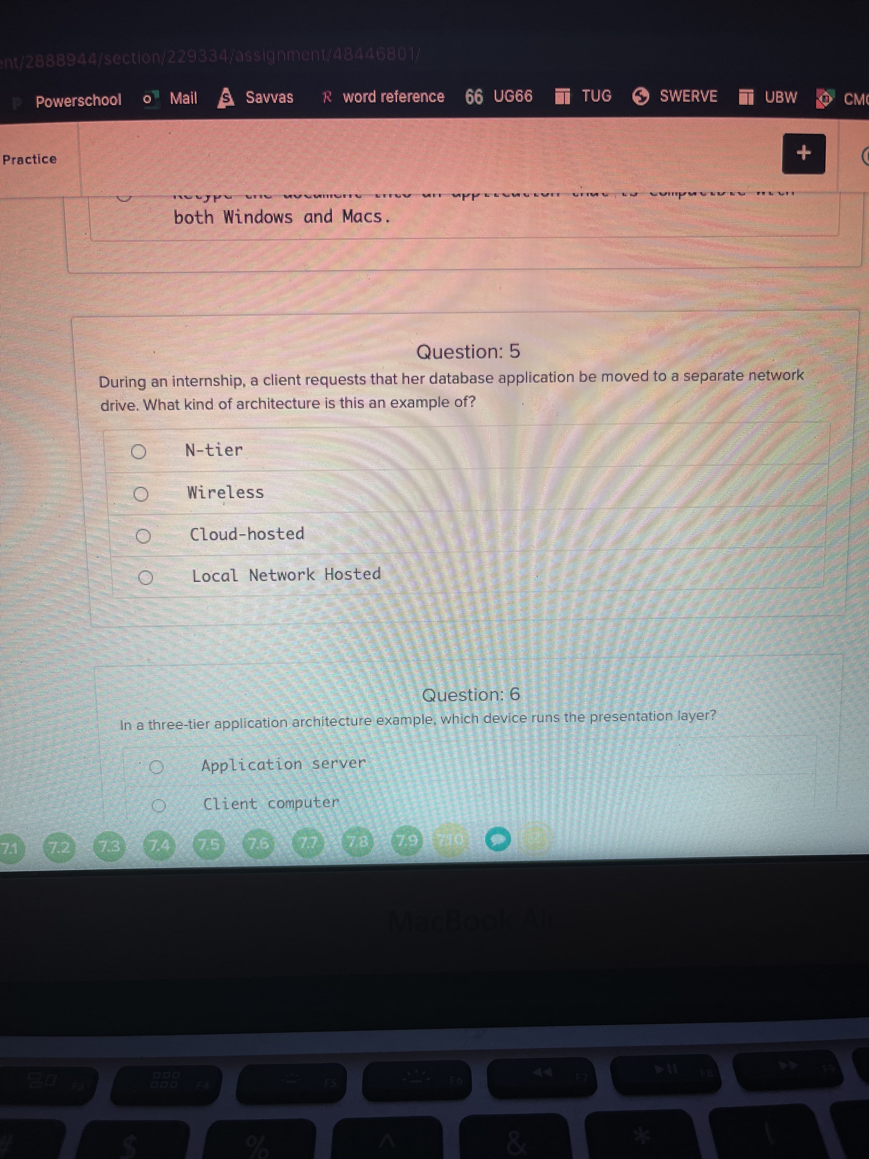 ent/2888944/section/229334/assignment/48446801/
Powerschool
Mail S Savvas
R word reference 66 UG66 T TUG
SWERVE T UBW
CMC
Practice
both Windows and Macs.
Question: 5
During an internship, a client requests that her database application be moved to a separate network
drive. What kind of architecture is this an example of?
N-tier
Wireless
Cloud-hosted
Local Network Hosted
Question: 6
In a three-tier application architecture example, which device runs the presentation layer?
Application server
Client computer
73
74
44
FS
