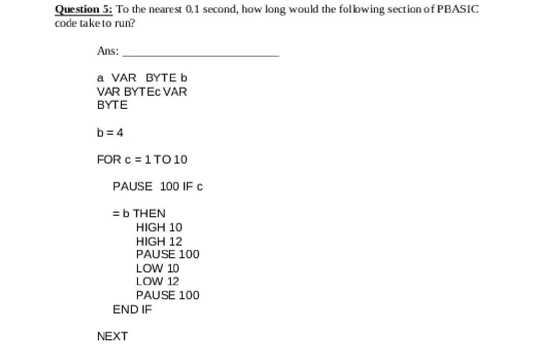 Question 5: To the nearest 0,1 second, how long would the folbwing section of PBASIC
code take to run?
Ans:
a VAR BYTE b
VAR BYTEC VAR
BYTE
b = 4
FOR c = 1 TO 10
PAUSE 100 IF c
= b THEN
HIGH 10
HIGH 12
PAUSE 100
LOW 10
LOW 12
PAUSE 100
END IF
NEXT
