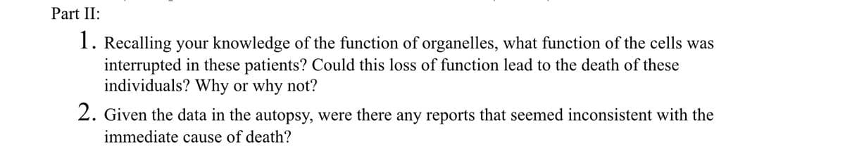 Part II:
1. Recalling your knowledge of the function of organelles, what function of the cells was
interrupted in these patients? Could this loss of function lead to the death of these
individuals? Why or why not?
2. Given the data in the autopsy, were there any reports that seemed inconsistent with the
immediate cause of death?