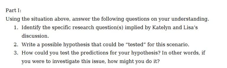 Part I:
Using the situation above, answer the following questions on your understanding.
1. Identify the specific research question(s) implied by Katelyn and Lisa's
discussion.
2. Write a possible hypothesis that could be “tested" for this scenario.
3. How could you test the predictions for your hypothesis? In other words, if
you were to investigate this issue, how might you do it?