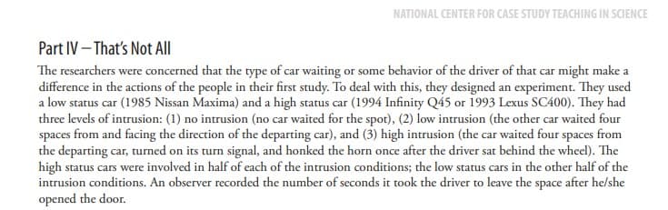 NATIONAL CENTER FOR CASE STUDY TEACHING IN SCIENCE
Part IV-That's Not All
The researchers were concerned that the type of car waiting or some behavior of the driver of that car might make a
difference in the actions of the people in their first study. To deal with this, they designed an experiment. They used
a low status car (1985 Nissan Maxima) and a high status car (1994 Infinity Q45 or 1993 Lexus SC400). They had
three levels of intrusion: (1) no intrusion (no car waited for the spot), (2) low intrusion (the other car waited four
spaces from and facing the direction of the departing car), and (3) high intrusion (the car waited four spaces from
the departing car, turned on its turn signal, and honked the horn once after the driver sat behind the wheel). The
high status cars were involved in half of each of the intrusion conditions; the low status cars in the other half of the
intrusion conditions. An observer recorded the number of seconds it took the driver to leave the space after he/she
opened the door.
