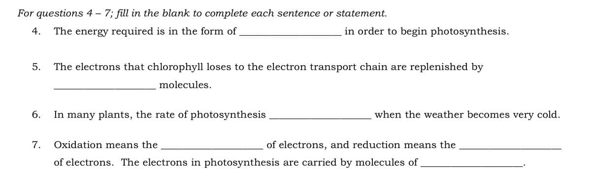 For questions 4 – 7; fill in the blank to complete each sentence or statement.
4. The energy required is in the form of
5. The electrons that chlorophyll loses to the electron transport chain are replenished by
molecules.
6.
7.
in order to begin photosynthesis.
In many plants, the rate of photosynthesis
when the weather becomes very cold.
Oxidation means the
of electrons. The electrons in photosynthesis are carried by molecules of
of electrons, and reduction means the