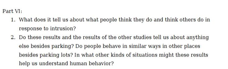 Part VI:
1. What does it tell us about what people think they do and think others do in
response to intrusion?
2. Do these results and the results of the other studies tell us about anything
else besides parking? Do people behave in similar ways in other places
besides parking lots? In what other kinds of situations might these results
help us understand human behavior?