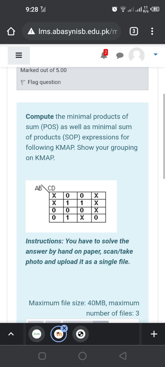 9:28 ?
191
A Ims.abasynisb.edu.pk/m
3
Marked out of 5.00
P Flag question
Compute the minimal products of
sum (POS) as well as minimal sum
of products (SOP) expressions for
following KMAP. Show your grouping
on KMAP.
AB\CD
X
1 1 X
1
X
Instructions: You have to solve the
answer by hand on paper, scan/take
photo and upload it as a single file.
Maximum file size: 40MB, maximum
number of files: 3
+
