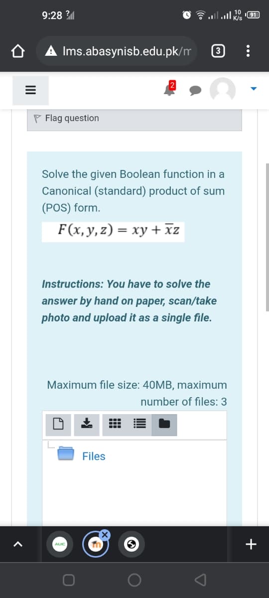 9:28 ?
1lה. N1ו
191
A Ims.abasynisb.edu.pk/m
3
P Flag question
Solve the given Boolean function in a
Canonical (standard) product of sum
(POS) form.
F(x,y, z) = xy + xz
Instructions: You have to solve the
answer by hand on paper, scan/take
photo and upload it as a single file.
Maximum file size: 40MB, maximum
number of files: 3
Files
+

