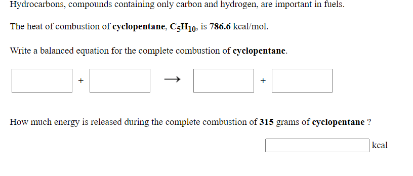 Hydrocarbons, compounds containing only carbon and hydrogen, are important in fuels.
The heat of combustion of cyclopentane, C3H10, is 786.6 kcal/mol.
Write a balanced equation for the complete combustion of cyclopentane.
How much energy is released during the complete combustion of 315 grams of cyclopentane ?
kcal
