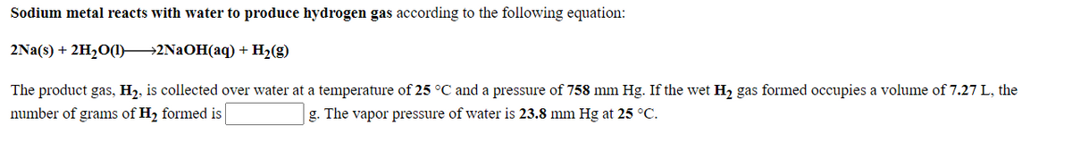 Sodium metal reacts with water to produce hydrogen gas according to the following equation:
2Na(s) + 2H20(1)2NAOH(aq) + H2(g)
The product gas, H2, is collected over water at a temperature of 25 °C and a pressure of 758 mm Hg. If the wet H2 gas formed occupies a volume of 7.27 L, the
number of grams of H2 formed is
g. The vapor pressure of water is 23.8 mm Hg at 25 °C.
