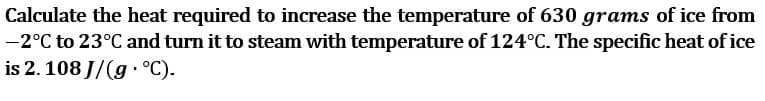 Calculate the heat required to increase the temperature of 630 grams of ice from
-2°C to 23°C and turn it to steam with temperature of 124°C. The specific heat of ice
is 2. 108 J/(g · °C).
