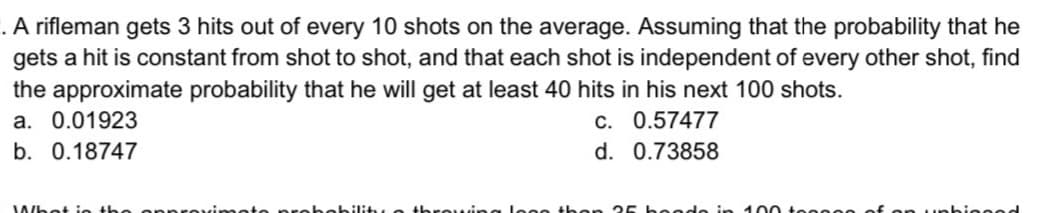 .A rifleman gets 3 hits out of every 10 shots on the average. Assuming that the probability that he
gets a hit is constant from shot to shot, and that each shot is independent of every other shot, find
the approximate probability that he will get at least 40 hits in his next 100 shots.
a. 0.01923
c. 0.57477
b. 0.18747
d. 0.73858
Whot io th
bility e throwi
eode in 100 teeeee
