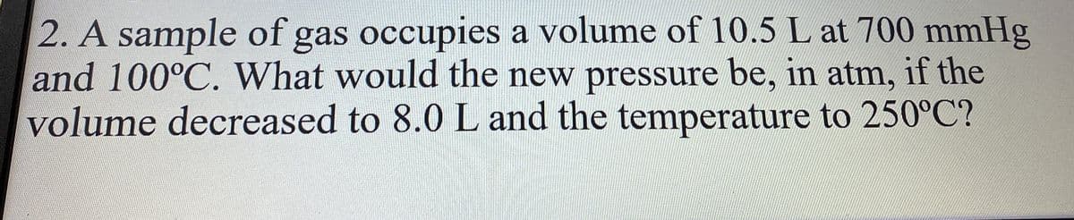 2. A sample of gas occupies a volume of 10.5 L at 700 mmHg
and 100°C. What would the new pressure be, in atm, if the
volume decreased to 8.0 L and the temperature to 250°C?
