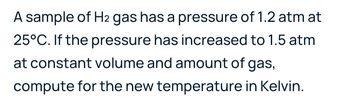 A sample of H2 gas has a pressure of 1.2 atm at
25°C. If the pressure has increased to 1.5 atm
at constant volume and amount of gas,
6.
compute for the new temperature in Kelvin.
