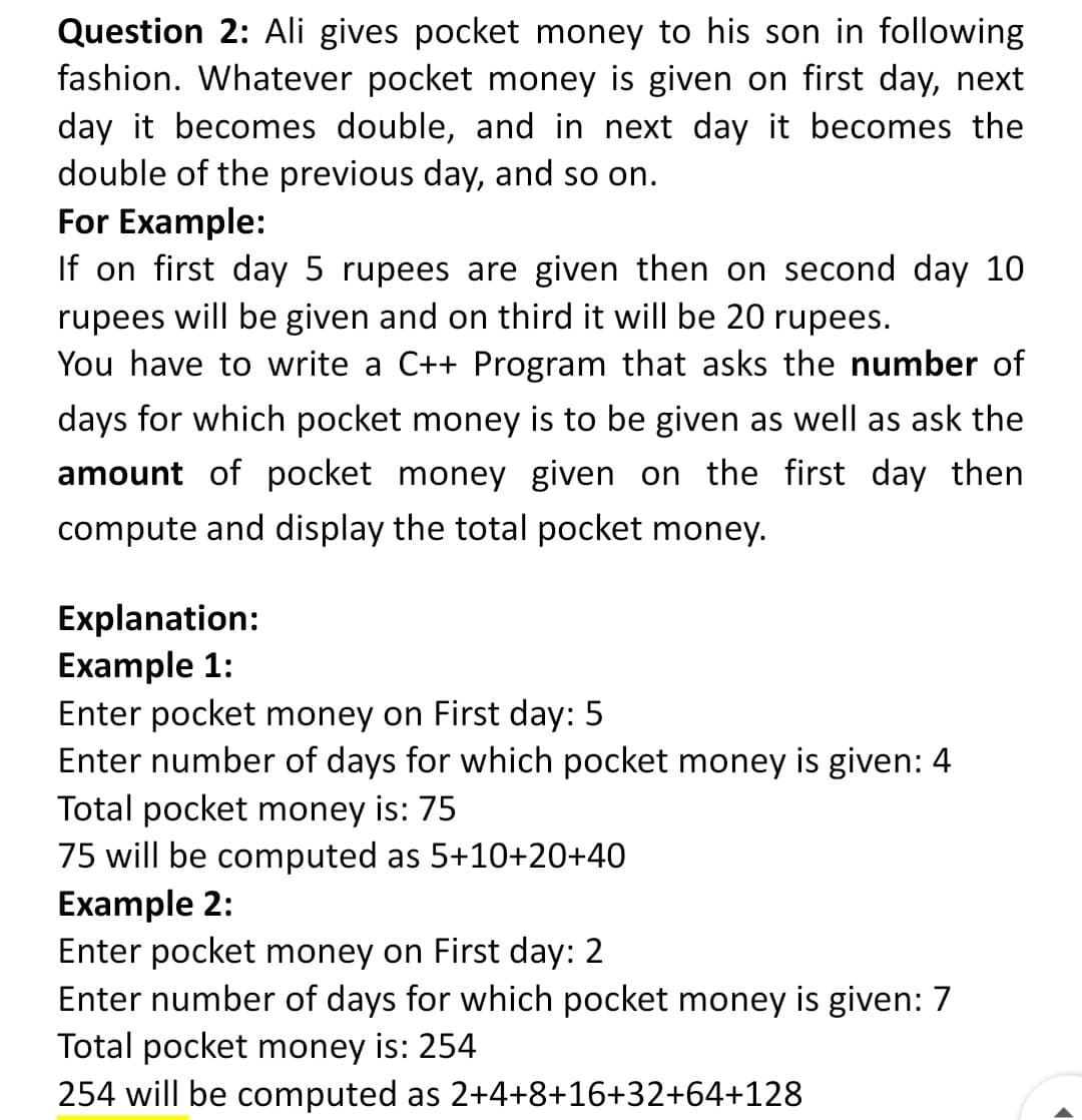 Question 2: Ali gives pocket money to his son in following
fashion. Whatever pocket money is given on first day, next
day it becomes double, and in next day it becomes the
double of the previous day, and so on.
For Example:
If on first day 5 rupees are given then on second day 10
rupees will be given and on third it will be 20 rupees.
You have to write a C++ Program that asks the number of
days for which pocket money is to be given as well as ask the
amount of pocket money given on the first day then
compute and display the total pocket money.
Explanation:
Example 1:
Enter pocket money on First day: 5
Enter number of days for which pocket money is given: 4
Total pocket money is: 75
75 will be computed as 5+10+20+40
Example 2:
Enter pocket money on First day: 2
Enter number of days for which pocket money is given: 7
Total pocket money is: 254
254 will be computed as 2+4+8+16+32+64+128
