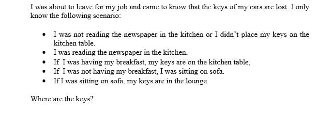 I was about to leave for my job and came to know that the keys of my cars are lost. I only
know the following scenario:
• I was not reading the newspaper in the kitchen or I didn't place my keys on the
kitchen table.
I was reading the newspaper in the kitchen.
• If I was having my breakfast, my keys are on the kitchen table,
• If I was not having my breakfast, I was sitting on sofa.
• If I was sitting on sofa, my keys are in the lounge.
Where are the keys?
