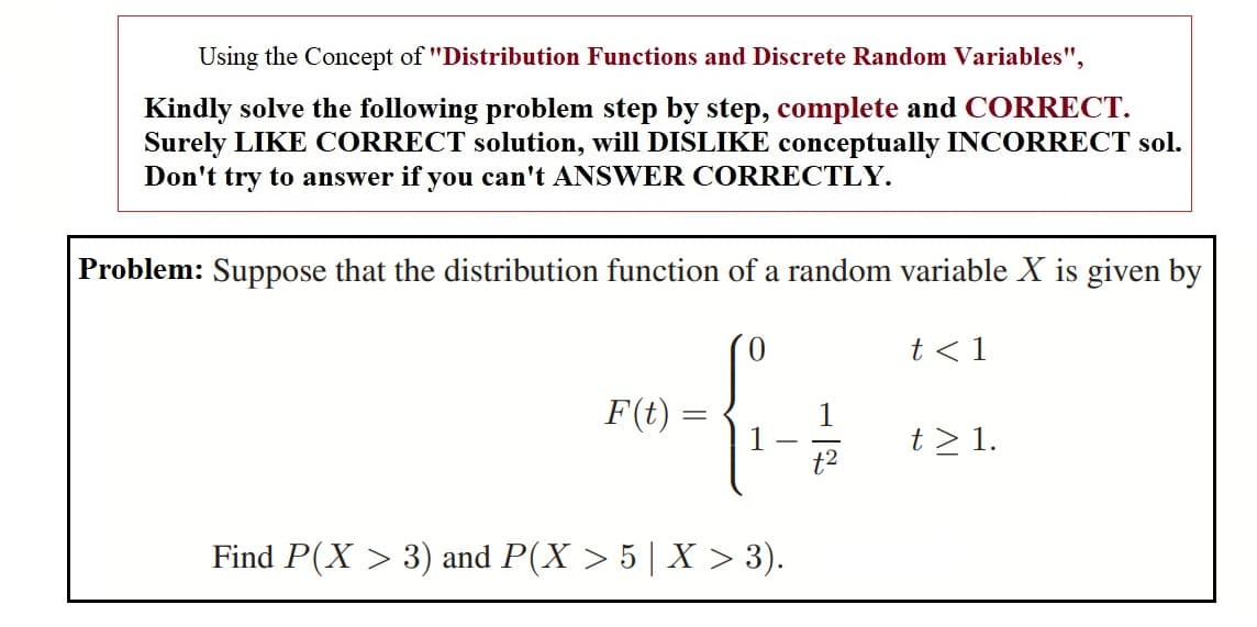 Using the Concept of "Distribution Functions and Discrete Random Variables",
Kindly solve the following problem step by step, complete and CORRECT.
Surely LIKE CORRECT solution, will DISLIKE conceptually INCORRECT sol.
Don't try to answer if you can't ANSWER CORRECTLY.
Problem: Suppose that the distribution function of a random variable X is given by
t < 1
F(t)
1
1
t2
t > 1.
Find P(X > 3) and P(X > 5 | X > 3).
