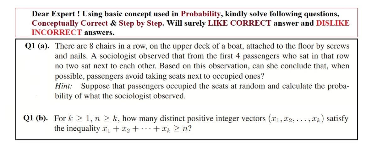Dear Expert ! Using basic concept used in Probability, kindly solve following questions,
Conceptually Correct & Step by Step. Will surely LIKE CORRECT answer and DISLIKE
INCORRECT answers.
Q1 (a). There are 8 chairs in a row, on the upper deck of a boat, attached to the floor by screws
and nails. A sociologist observed that from the first 4 passengers who sat in that row
no two sat next to each other. Based on this observation, can she conclude that, when
possible, passengers avoid taking seats next to occupied ones?
Hint: Suppose that passengers occupied the seats at random and calculate the proba-
bility of what the sociologist observed.
Q1 (b). For k > 1, n > k, how many distinct positive integer vectors (x1, x2,... , xk) satisfy
+ xk > n?
the inequality x1 + x2 + · · .
