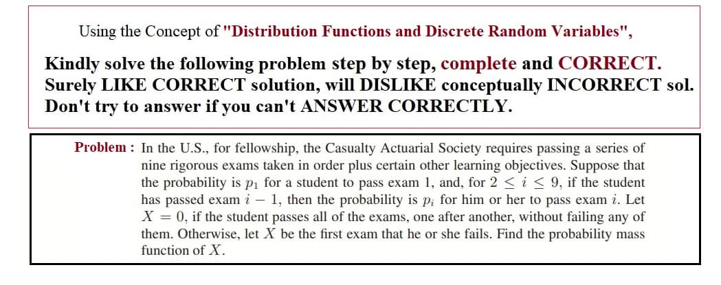 Using the Concept of "Distribution Functions and Discrete Random Variables",
Kindly solve the following problem step by step, complete and CORRECT.
Surely LIKE CORRECT solution, will DISLIKE conceptually INCORRECT sol.
Don't try to answer if you can't ANSWER CORRECTLY.
Problem : In the U.S., for fellowship, the Casualty Actuarial Society requires passing a series of
nine rigorous exams taken in order plus certain other learning objectives. Suppose that
the probability is pi for a student to pass exam 1, and, for 2 <i< 9, if the student
has passed exam i – 1, then the probability is p; for him or her to pass exam i. Let
X = 0, if the student passes all of the exams, one after another, without failing any of
them. Otherwise, let X be the first exam that he or she fails. Find the probability mass
function of X.
