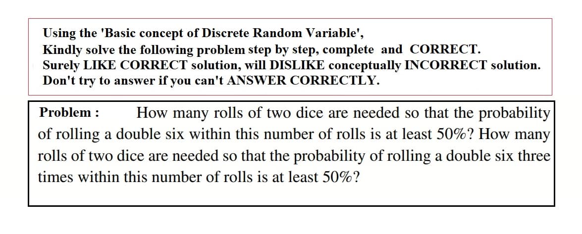 Using the 'Basic concept of Discrete Random Variable',
Kindly solve the following problem step by step, complete and CORRECT.
Surely LIKE CORRECT solution, will DISLIKE conceptually INCORRECT solution.
Don't try to answer if you can't ANSWER CORRECTLY.
Problem :
How many rolls of two dice are needed so that the probability
of rolling a double six within this number of rolls is at least 50%? How many
rolls of two dice are needed so that the probability of rolling a double six three
times within this number of rolls is at least 50%?
