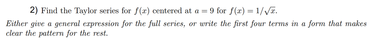 2) Find the Taylor series for f(x) centered at a = 9 for f(x) = 1/Vx.
Either give a general expression for the full series, or write the first four terms in a form that makes
clear the pattern for the rest.
