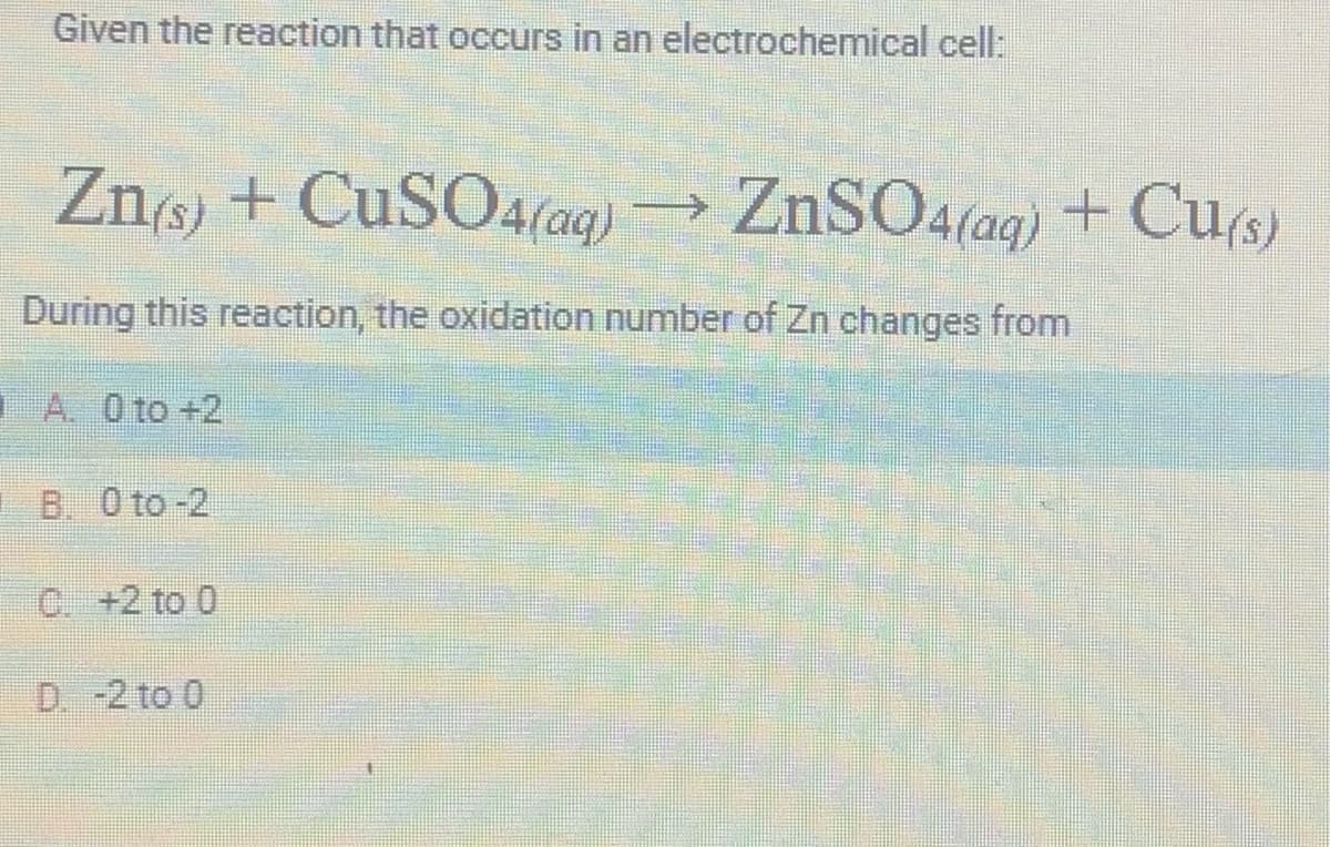Given the reaction that occurs in an electrochemical cell:
Zn(s) + CuSO4(aq) → ZnSO4(aq) + Cu(s)
During this reaction, the oxidation number of Zn changes from
A. 0 to +2
B. 0 to-2
C. +2 to 0
D. -2 to 0