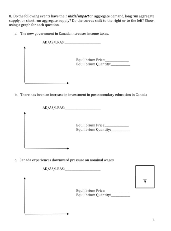 8. Do the following events have their initial impact on aggregate demand, long run aggregate
supply, or short run aggregate supply? Do the curves shift to the right or to the left? Show,
using a graph for each question.
a. The new government in Canada increases income taxes.
AD/AS/LRAS:
Equilibrium Price:
Equilibrium Quantity:
b. There has been an increase in investment in postsecondary education in Canada
AD/AS/LRAS:
Equilibrium Price:
Equilibrium Quantity:
c. Canada experiences downward pressure on nominal wages.
AD/AS/LRAS:
Equilibrium Price:,
Equilibrium Quantity:
9
6