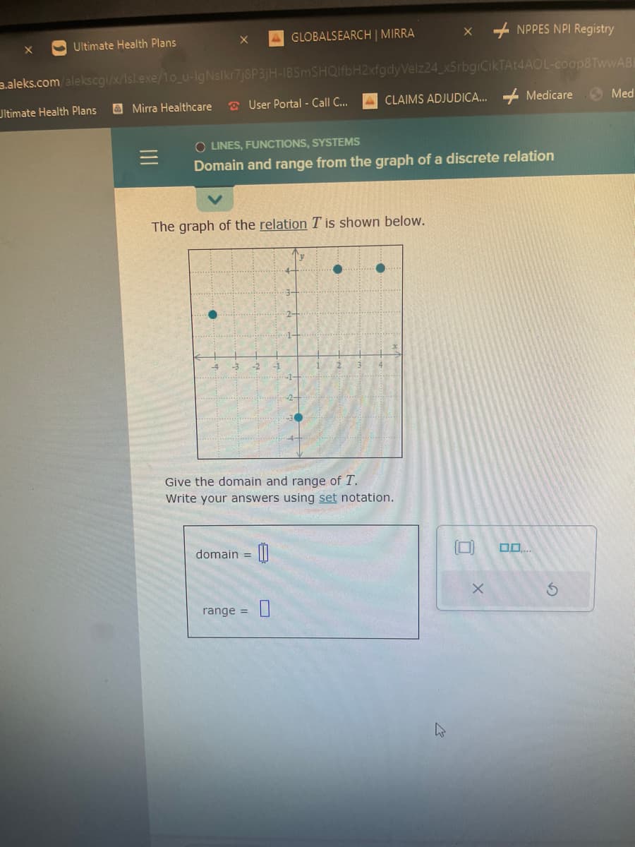 Ultimate Health Plans
Ultimate Health Plans
.aleks.com/alekscgi/x/Isl.exe/1o_u-IgNslkr7j8P3jH-IBSmSHQIfbH2xfgdy Velz24_x5rbgiCikTAt4AOL-coop8 TwwABE
Mirra Healthcare
=
GLOBALSEARCH | MIRRA
User Portal - Call C...
-5 -2 -1
The graph of the relation T is shown below.
OLINES,
FUNCTIONS, SYSTEMS
Domain and range from the graph of a discrete relation
domain = 00
range =
4-
3-
2-
1-
y
1+
2
CLAIMS ADJUDICA...
1
Give the domain and range of T.
Write your answers using set notation.
XNPPES NPI Registry
h
Medicare
X
0.0....
S
Med