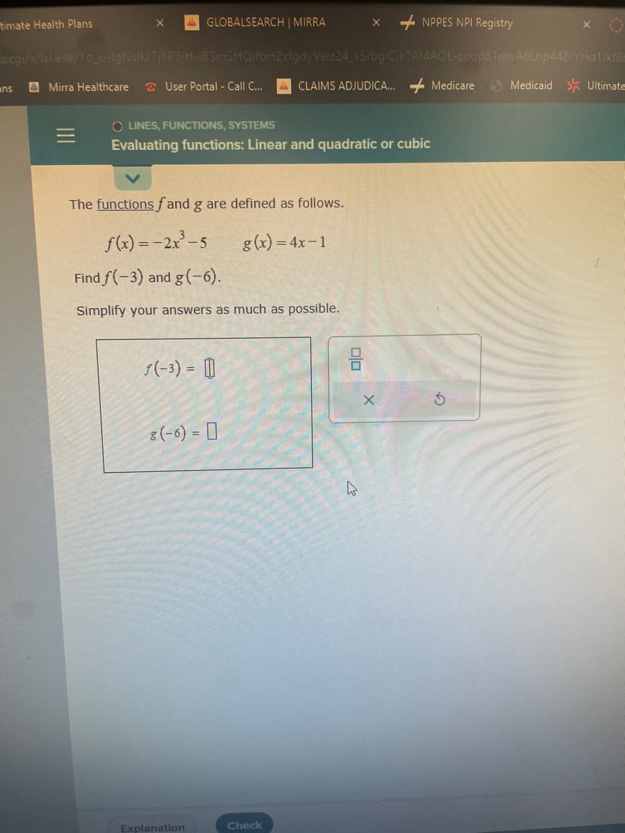 timate Health Plans
ans
x
Mirra Healthcare
GLOBALSEARCH | MIRRA
scgi/x/Isl.exe/10_u-IgNslkr7j8P3jH-IBSmSHQIfbH2xfgdyVelz24_x5rbgiCikTAt4AOL-coop8TwwABLnp448rYHd1Jkf6c
CLAIMS ADJUDICA.... Medicare
User Portal - Call C...
The functions fand g are defined as follows.
f(x) = -2x²³-5
g(x) = 4x-1
Find f(-3) and g(-6).
Simplify your answers as much as possible.
OLINES, FUNCTIONS, SYSTEMS
Evaluating functions: Linear and quadratic or cubic
ƒ(-3) = []
8 (-6) = 0
Explanation
X
Check
NPPES NPI Registry
00
X
S
Medicaid Ultimate