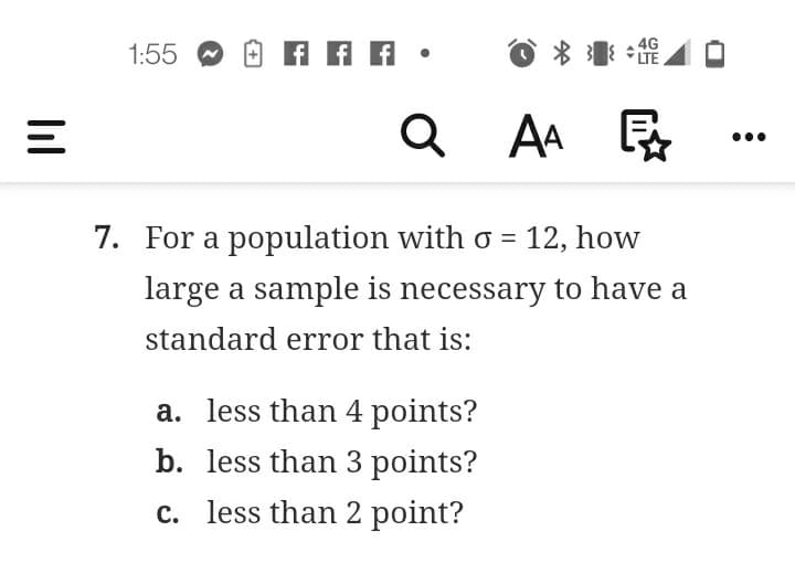 1:55
4G
LTE
Q AA
E
7. For a population with o = 12, how
large a sample is necessary to have a
standard error that is:
a. less than 4 points?
b. less than 3 points?
c. less than 2 point?
