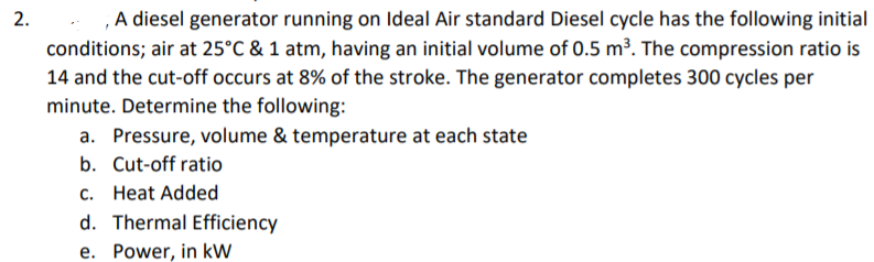 ,A diesel generator running on Ideal Air standard Diesel cycle has the following initial
conditions; air at 25°C & 1 atm, having an initial volume of 0.5 m³. The compression ratio is
14 and the cut-off occurs at 8% of the stroke. The generator completes 300 cycles per
minute. Determine the following:
a. Pressure, volume & temperature at each state
2.
b. Cut-off ratio
c. Heat Added
d. Thermal Efficiency
e. Power, in kW
