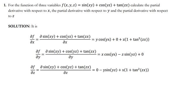 1. For the function of three variables f(x, y, z) = sin(xy) + cos(yz) + tan(zx) calculate the partial
derivative with respect to x, the partial derivative with respect to y and the partial derivative with respect
to z
SOLUTION: It is
of a sin(xy) + cos(yz) + tan(zx)
əx
əx
= y cos(yx) + 0 + z(1 + tan² (zx))
afa sin(xy) + cos(yz) + tan(zx)
ду
ду
af a sin(xy) + cos(yz) + tan(zx)
дz
дz
-= x cos(yx) - z sin(yz) + 0
0-ysin(yz) + x(1 + tan² (zx))