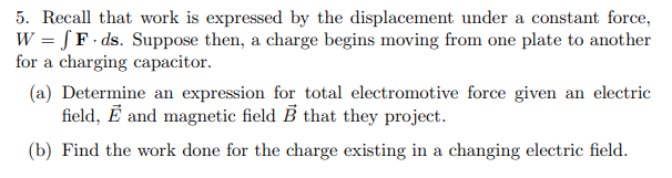 5. Recall that work is expressed by the displacement under a constant force,
W = [ F · ds. Suppose then, a charge begins moving from one plate to another
for a charging capacitor.
(a) Determine an expression for total electromotive force given an electric
field, Ē and magnetic field B that they project.
(b) Find the work done for the charge existing in a changing electric field.
