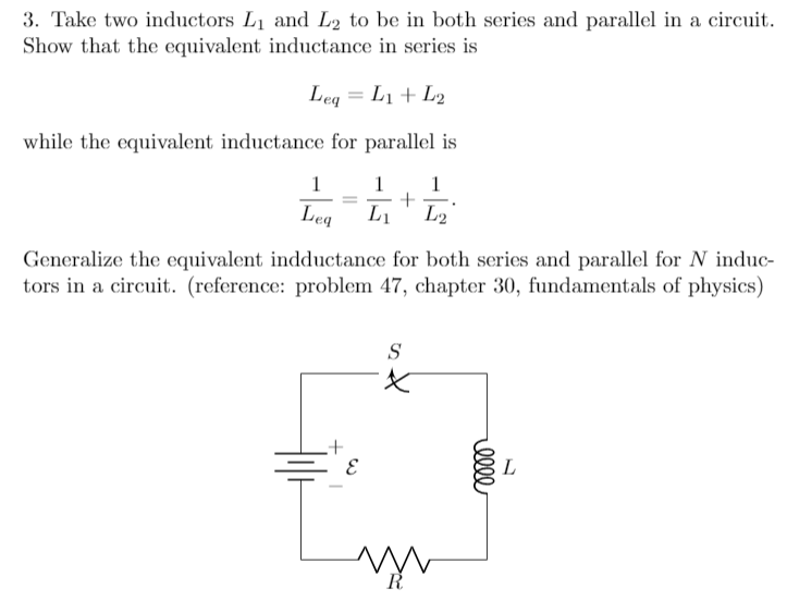 3. Take two inductors L1 and L2 to be in both series and parallel in a circuit.
Show that the equivalent inductance in series is
Leq = L1 + L2
while the equivalent inductance for parallel is
1
1
1
Leg
L1
L2
Generalize the equivalent indductance for both series and parallel for N induc-
tors in a circuit. (reference: problem 47, chapter 30, fundamentals of physics)
S
X.
L
ell
