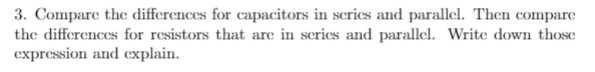 3. Compare the differences for capacitors in scries and parallel. Then compare
the differences for resistors that are in scries and parallel. Write down those
expression and explain.
