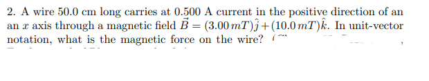 2. A wire 50.0 cm long carries at 0.500 A current in the positive direction of an
an æ axis through a magnetic field B = (3.00 mT)}+(10.0 mT)k. In unit-vector
notation, what is the magnetic force on the wire? (**
