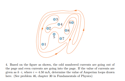 03,
60
04,
02,
07
01
4. Based on the figure as shown, the odd numbered currents are going out of
the page and even currents are going into the page. If the value of currents are
given as k-i, where i = 4.50 mA, determine the value of Amperian loops drawn
here. (See problem 46, chapter 30 in Fundamentals of Physics)
