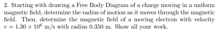 2. Starting with drawing a Free Body Diagram of a charge moving in a uniform
magnetic field, determine the radius of motion as it moves through the magnetic
field. Then, determine the magnetic field of a moving electron with velocity
v = 1.30 x 106 m/s with radius 0.350 m. Show all your work.
