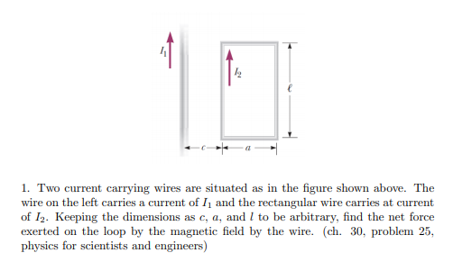 1. Two current carrying wires are situated as in the figure shown above. The
wire on the left carries a current of I1 and the rectangular wire carries at current
of I2. Keeping the dimensions as c, a, and l to be arbitrary, find the net force
exerted on the loop by the magnetic field by the wire. (ch. 30, problem 25,
physics for scientists and engineers)
