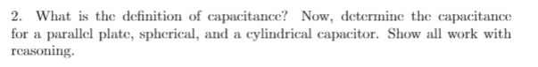 2. What is the definition of capacitance? Now, determine the capacitance
for a parallel plate, spherical, and a cylindrical capacitor. Show all work with
reasoning.
