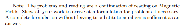 Note: The problems and reading are a continuation of reading on Magnetic
Fields. Show all your work to arrive at a formulation for problems if necessary.
A complete formulation without having to substitute numbers is sufficient as an
answer.
