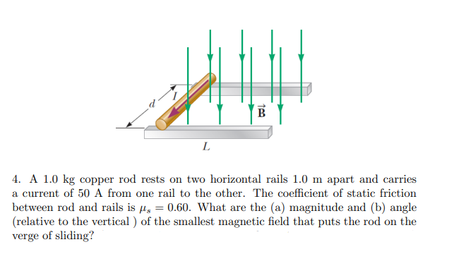 B
L
4. A 1.0 kg copper rod rests on two horizontal rails 1.0 m apart and carries
a current of 50 A from one rail to the other. The coefficient of static friction
between rod and rails is µ, = 0.60. What are the (a) magnitude and (b) angle
(relative to the vertical ) of the smallest magnetic field that puts the rod on the
verge of sliding?
